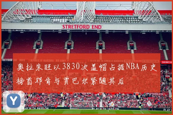 奥拉朱旺以3830次盖帽占据NBA历史榜首邓肯与贾巴尔紧随其后
