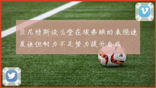 贝尼特斯谈戈登在埃弗顿的表现速度快但耐力不足努力提升自我