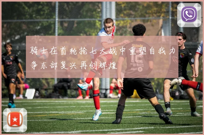 骑士在首轮抢七大战中重塑自我力争东部复兴再创辉煌