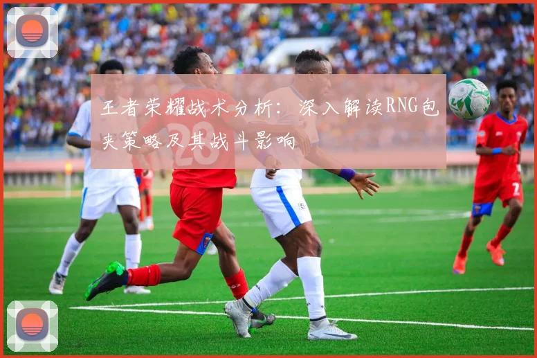 王者荣耀战术分析：深入解读RNG包夹策略及其战斗影响