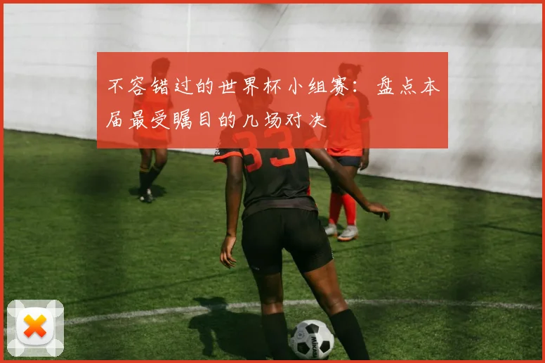 不容错过的世界杯小组赛：盘点本届最受瞩目的几场对决