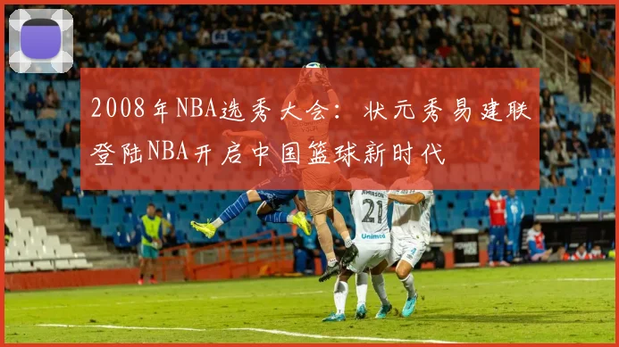 2008年NBA选秀大会：状元秀易建联登陆NBA开启中国篮球新时代