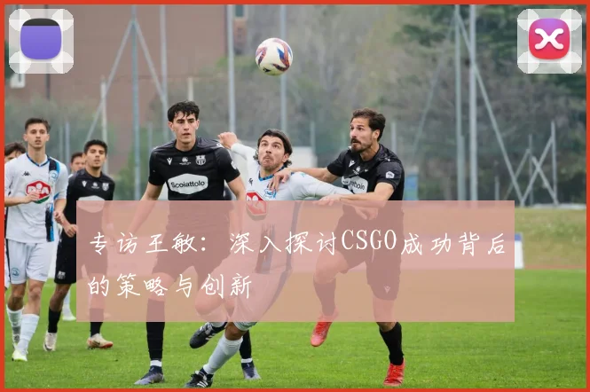 专访王敏：深入探讨CSGO成功背后的策略与创新