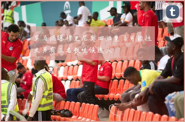 罗马诺曝穆里尼奥回归皇马可能性大另有三名教练候选人