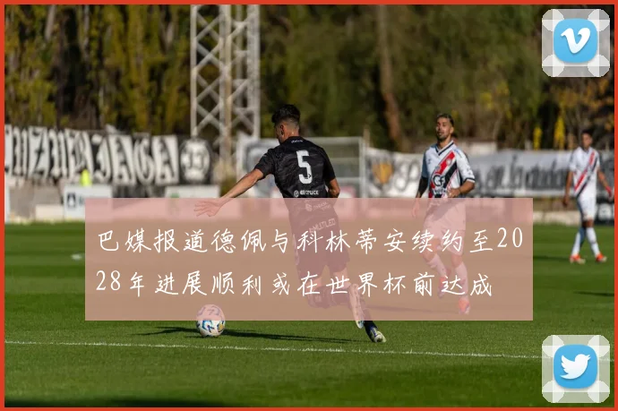 巴媒报道德佩与科林蒂安续约至2028年进展顺利或在世界杯前达成