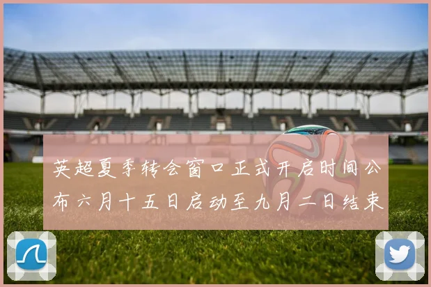 英超夏季转会窗口正式开启时间公布六月十五日启动至九月二日结束