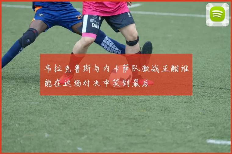 韦拉克鲁斯与内卡萨队激战正酣谁能在这场对决中笑到最后